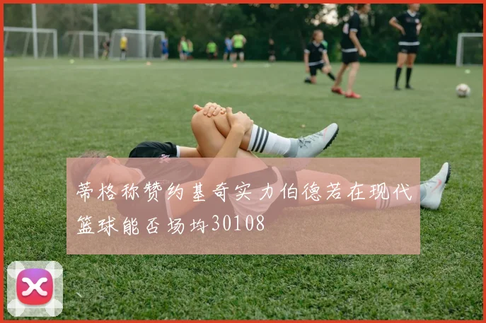 蒂格称赞约基奇实力伯德若在现代篮球能否场均30108