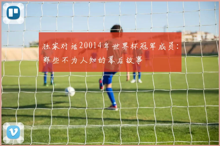 独家对话20014年世界杯冠军成员：那些不为人知的幕后故事